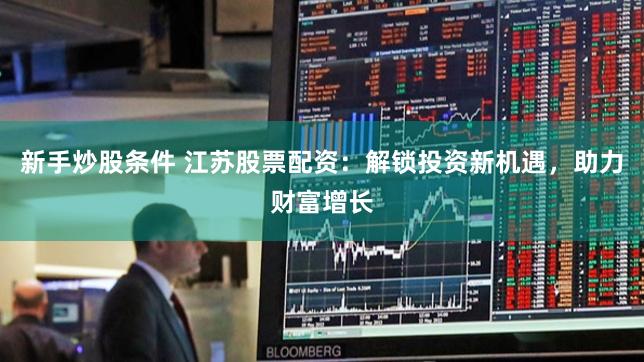 新手炒股条件 江苏股票配资：解锁投资新机遇，助力财富增长