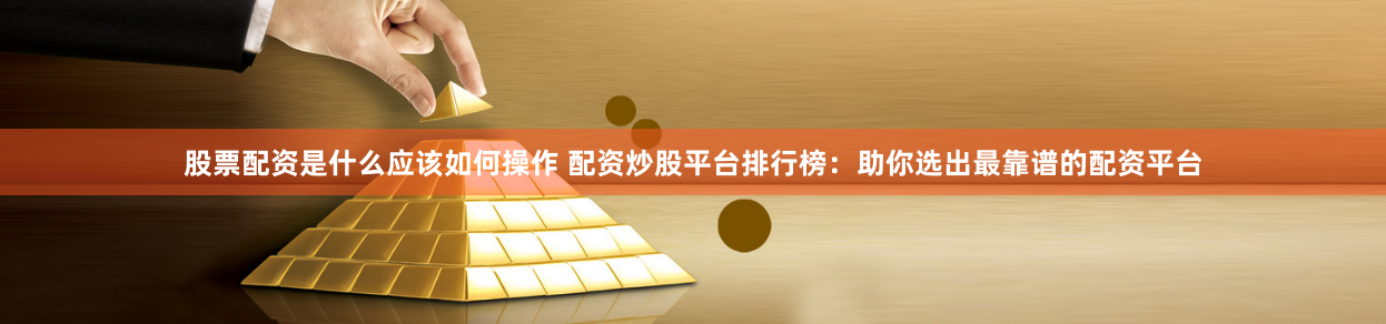 股票配资是什么应该如何操作 配资炒股平台排行榜：助你选出最靠谱的配资平台