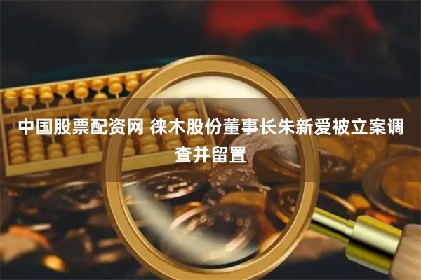 中国股票配资网 徕木股份董事长朱新爱被立案调查并留置
