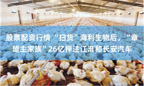 股票配资行情 “扫货”海利生物后，“章盟主家族”26亿押注江淮和长安汽车