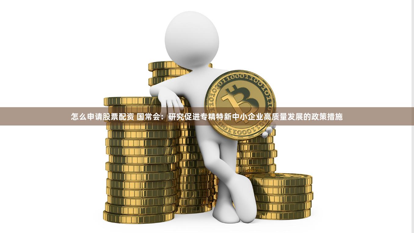 怎么申请股票配资 国常会：研究促进专精特新中小企业高质量发展的政策措施