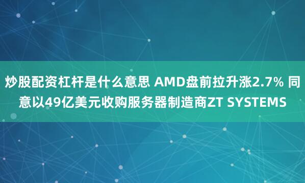 炒股配资杠杆是什么意思 AMD盘前拉升涨2.7% 同意以49亿美元收购服务器制造商ZT SYSTEMS