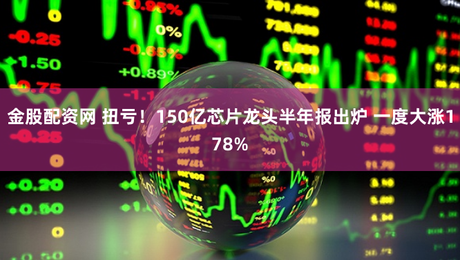 金股配资网 扭亏！150亿芯片龙头半年报出炉 一度大涨178%