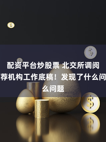配资平台炒股票 北交所调阅保荐机构工作底稿！发现了什么问题