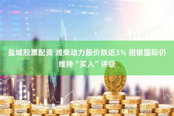 盐城股票配资 潍柴动力股价跌近3% 招银国际仍维持“买入”评级