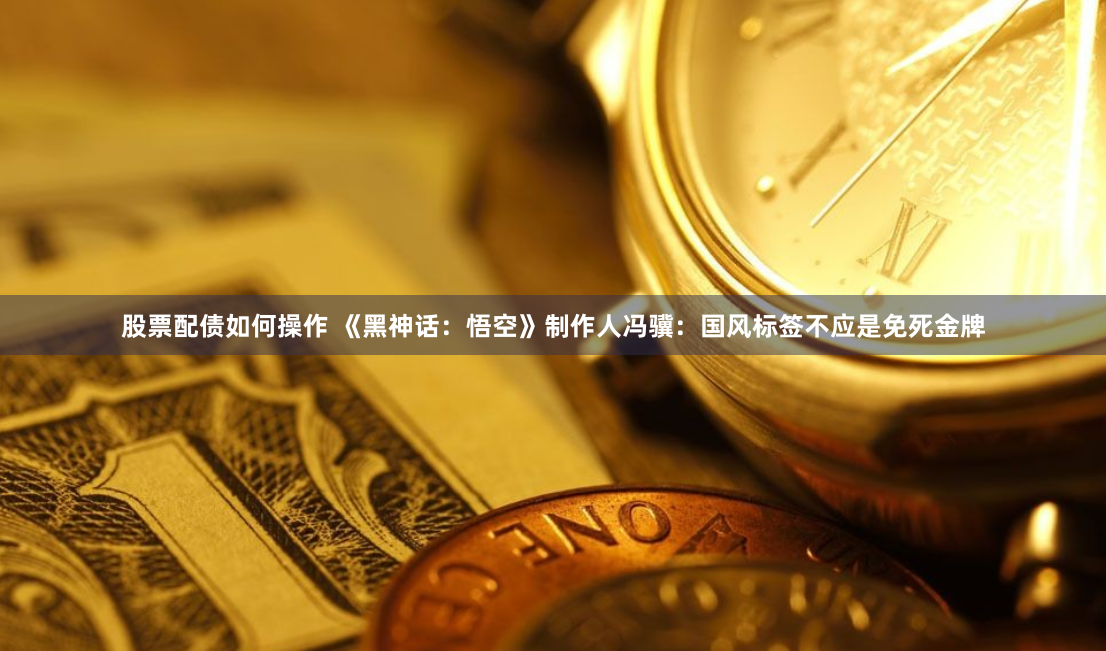 股票配债如何操作 《黑神话：悟空》制作人冯骥：国风标签不应是免死金牌