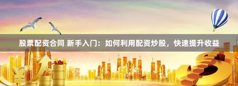 股票配资合同 新手入门：如何利用配资炒股，快速提升收益