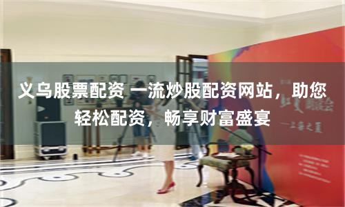 义乌股票配资 一流炒股配资网站，助您轻松配资，畅享财富盛宴