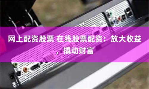 网上配资股票 在线股票配资：放大收益，撬动财富