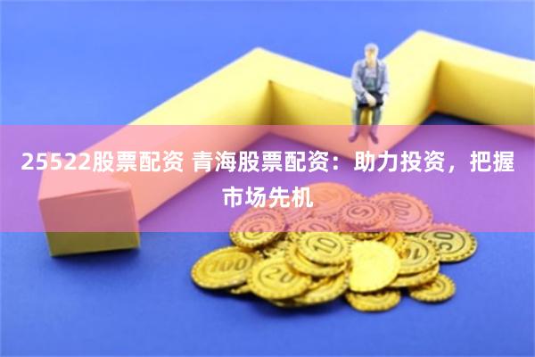 25522股票配资 青海股票配资：助力投资，把握市场先机
