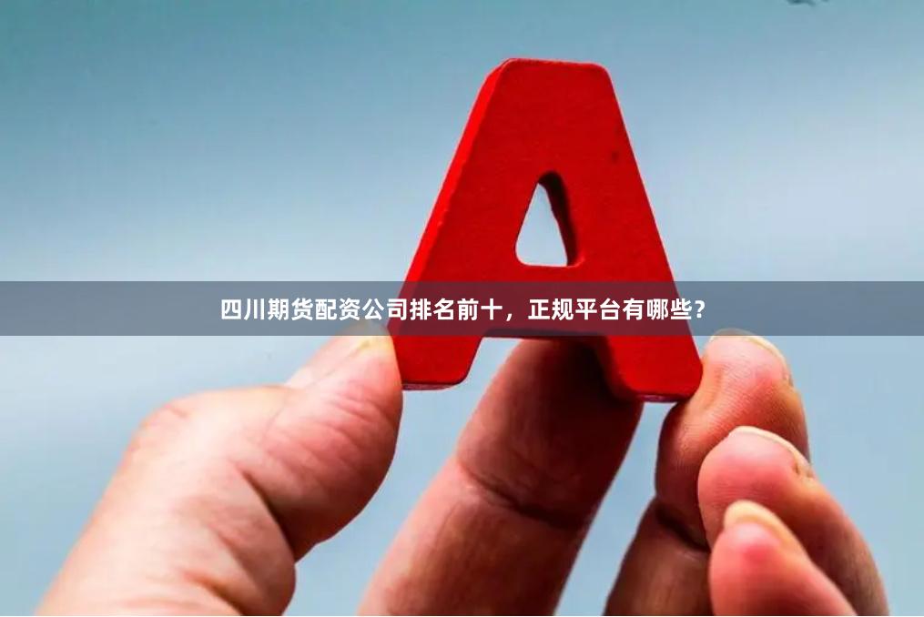 四川期货配资公司排名前十，正规平台有哪些？