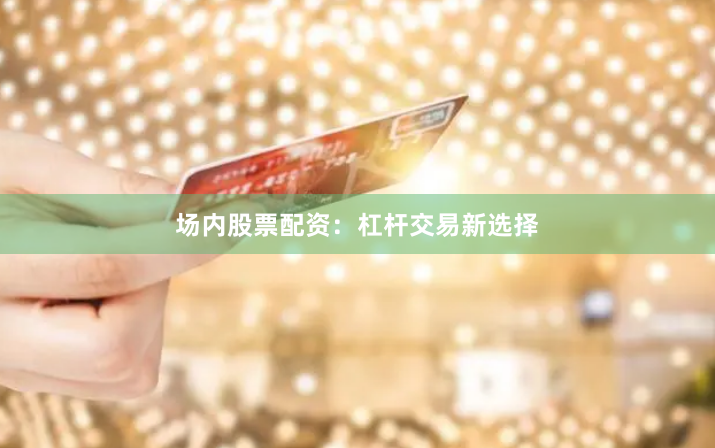 场内股票配资：杠杆交易新选择