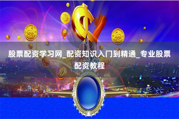 股票配资学习网_配资知识入门到精通_专业股票配资教程